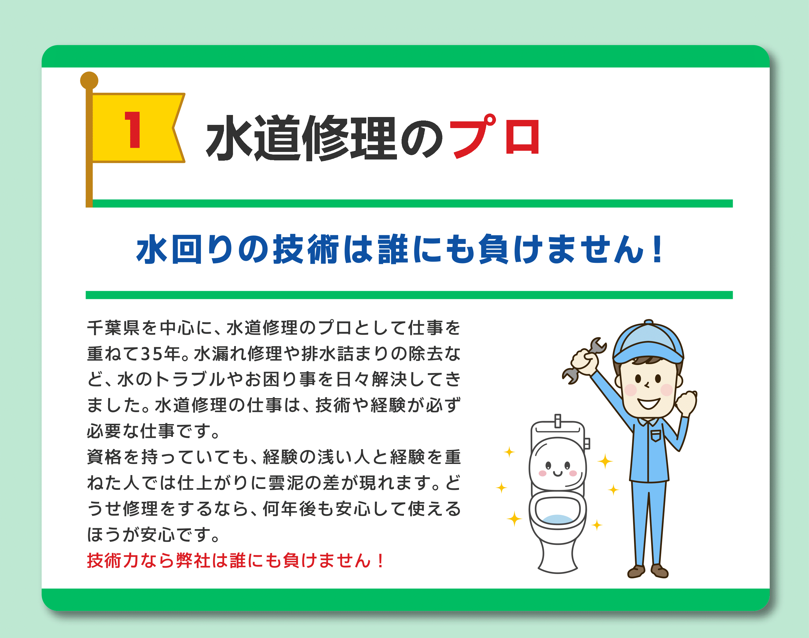 水道修理のプロフェッショナル
水回りの技術は誰にも負けません！
千葉県を中心に水道修理のプロとして仕事を重ねて35年。水漏れy数理や排水詰まりの除去など、水のトラブルを解決してきました。
